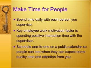 Make Time for People
♦ Spend time daily with each person you
supervise.
♦ Key employee work motivation factor is
spending positive interaction time with the
supervisor.
♦ Schedule one-to-one on a public calendar so
people can see when they can expect some
quality time and attention from you.
 