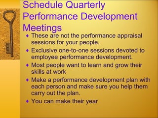 Schedule Quarterly
Performance Development
Meetings
♦ These are not the performance appraisal
sessions for your people.
♦ Exclusive one-to-one sessions devoted to
employee performance development.
♦ Most people want to learn and grow their
skills at work
♦ Make a performance development plan with
each person and make sure you help them
carry out the plan.
♦ You can make their year
 