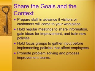 Share the Goals and the
Context
♦ Prepare staff in advance if visitors or
customers will come to your workplace.
♦ Hold regular meetings to share information,
gain ideas for improvement, and train new
policies.
♦ Hold focus groups to gather input before
implementing policies that affect employees.
♦ Promote problem solving and process
improvement teams.
 