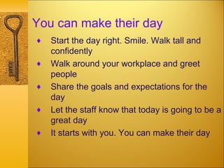 You can make their day
♦ Start the day right. Smile. Walk tall and
confidently
♦ Walk around your workplace and greet
people
♦ Share the goals and expectations for the
day
♦ Let the staff know that today is going to be a
great day
♦ It starts with you. You can make their day
 
