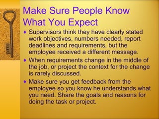Make Sure People Know
What You Expect
♦ Supervisors think they have clearly stated
work objectives, numbers needed, report
deadlines and requirements, but the
employee received a different message.
♦ When requirements change in the middle of
the job, or project the context for the change
is rarely discussed.
♦ Make sure you get feedback from the
employee so you know he understands what
you need. Share the goals and reasons for
doing the task or project.
 