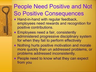 People Need Positive and Not
So Positive Consequences
♦ Hand-in-hand with regular feedback,
employees need rewards and recognition for
positive contributions.
♦ Employees need a fair, consistently
administered progressive disciplinary system
for when they fail to perform effectively
♦ Nothing hurts positive motivation and morale
more quickly than un addressed problems, or
problems addressed inconsistently.
♦ People need to know what they can expect
from you
 
