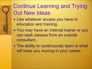 Continue Learning and Trying
Out New Ideas
♦ Use whatever access you have to
education and training.
♦ You may have an internal trainer or you
can seek classes from an outside
consultant.
♦ The ability to continuously learn is what
will keep you moving in your career.
 