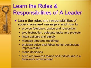 Learn the Roles &
Responsibilities of A Leader
♦ Learn the roles and responsibilities of
supervisors and managers and how to
• provide feedback, praise and recognition
• give instruction, delegate tasks and projects
• listen actively and deeply
• manage time and meetings
• problem solve and follow up for continuous
improvement
• make decisions
• build empowered teams and individuals in a
teamwork environment
 