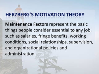 Maintenance Factors represent the basic
things people consider essential to any job,
such as salaries, fringe benefits, working
conditions, social relationships, supervision,
and organizational policies and
administration.
 