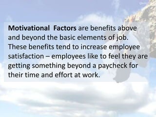 Motivational Factors are benefits above
and beyond the basic elements of job.
These benefits tend to increase employee
satisfaction – employees like to feel they are
getting something beyond a paycheck for
their time and effort at work.
 