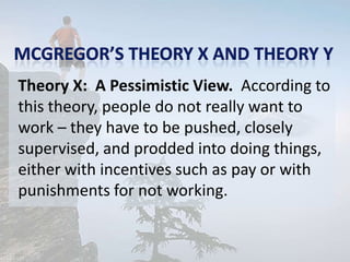 Theory X: A Pessimistic View. According to
this theory, people do not really want to
work – they have to be pushed, closely
supervised, and prodded into doing things,
either with incentives such as pay or with
punishments for not working.
 