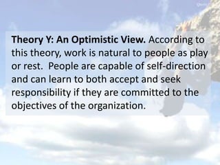 Theory Y: An Optimistic View. According to
this theory, work is natural to people as play
or rest. People are capable of self-direction
and can learn to both accept and seek
responsibility if they are committed to the
objectives of the organization.
 