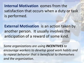 External Motivation is an action taken by
another person. It usually involves the
anticipation of a reward of some kind.
Internal Motivation comes from the
satisfaction that occurs when a duty or task
is performed.
Some organizations are using INCENTIVES to
encourage workers to develop good work habits and
to repeat behavior that is beneficial to themselves
and the organization.
 