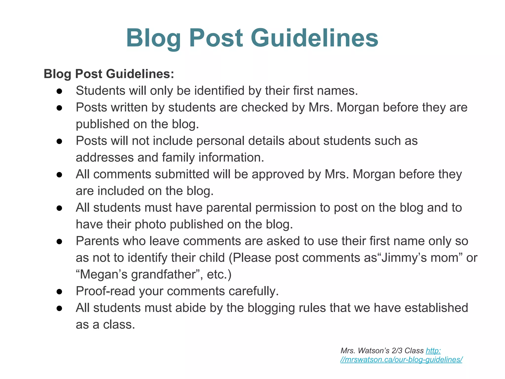 Blog Post Guidelines
Blog Post Guidelines:
● Students will only be identified by their first names.
● Posts written by students are checked by Mrs. Morgan before they are
published on the blog.
● Posts will not include personal details about students such as
addresses and family information.
● All comments submitted will be approved by Mrs. Morgan before they
are included on the blog.
● All students must have parental permission to post on the blog and to
have their photo published on the blog.
● Parents who leave comments are asked to use their first name only so
as not to identify their child (Please post comments as“Jimmy’s mom” or
“Megan’s grandfather”, etc.)
● Proof-read your comments carefully.
● All students must abide by the blogging rules that we have established
as a class.
Mrs. Watson’s 2/3 Class http:
//mrswatson.ca/our-blog-guidelines/
 