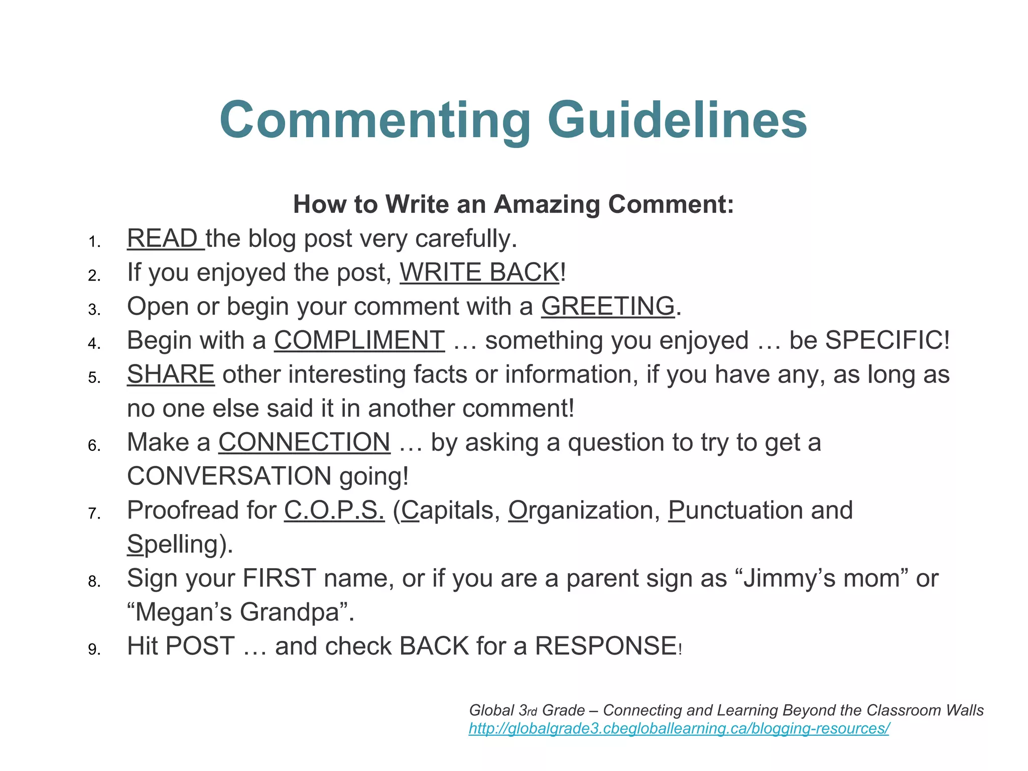 Commenting Guidelines
How to Write an Amazing Comment:
1. READ the blog post very carefully.
2. If you enjoyed the post, WRITE BACK!
3. Open or begin your comment with a GREETING.
4. Begin with a COMPLIMENT … something you enjoyed … be SPECIFIC!
5. SHARE other interesting facts or information, if you have any, as long as
no one else said it in another comment!
6. Make a CONNECTION … by asking a question to try to get a
CONVERSATION going!
7. Proofread for C.O.P.S. (Capitals, Organization, Punctuation and
Spelling).
8. Sign your FIRST name, or if you are a parent sign as “Jimmy’s mom” or
“Megan’s Grandpa”.
9. Hit POST … and check BACK for a RESPONSE!
Global 3rd Grade – Connecting and Learning Beyond the Classroom Walls
http://globalgrade3.cbegloballearning.ca/blogging-resources/
 