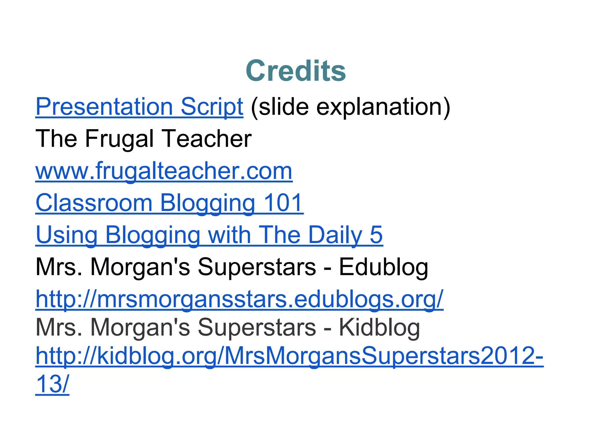 Credits
Presentation Script (slide explanation)
The Frugal Teacher
www.frugalteacher.com
Classroom Blogging 101
Using Blogging with The Daily 5
Mrs. Morgan's Superstars - Edublog
http://mrsmorgansstars.edublogs.org/
Mrs. Morgan's Superstars - Kidblog
http://kidblog.org/MrsMorgansSuperstars2012-
13/
 