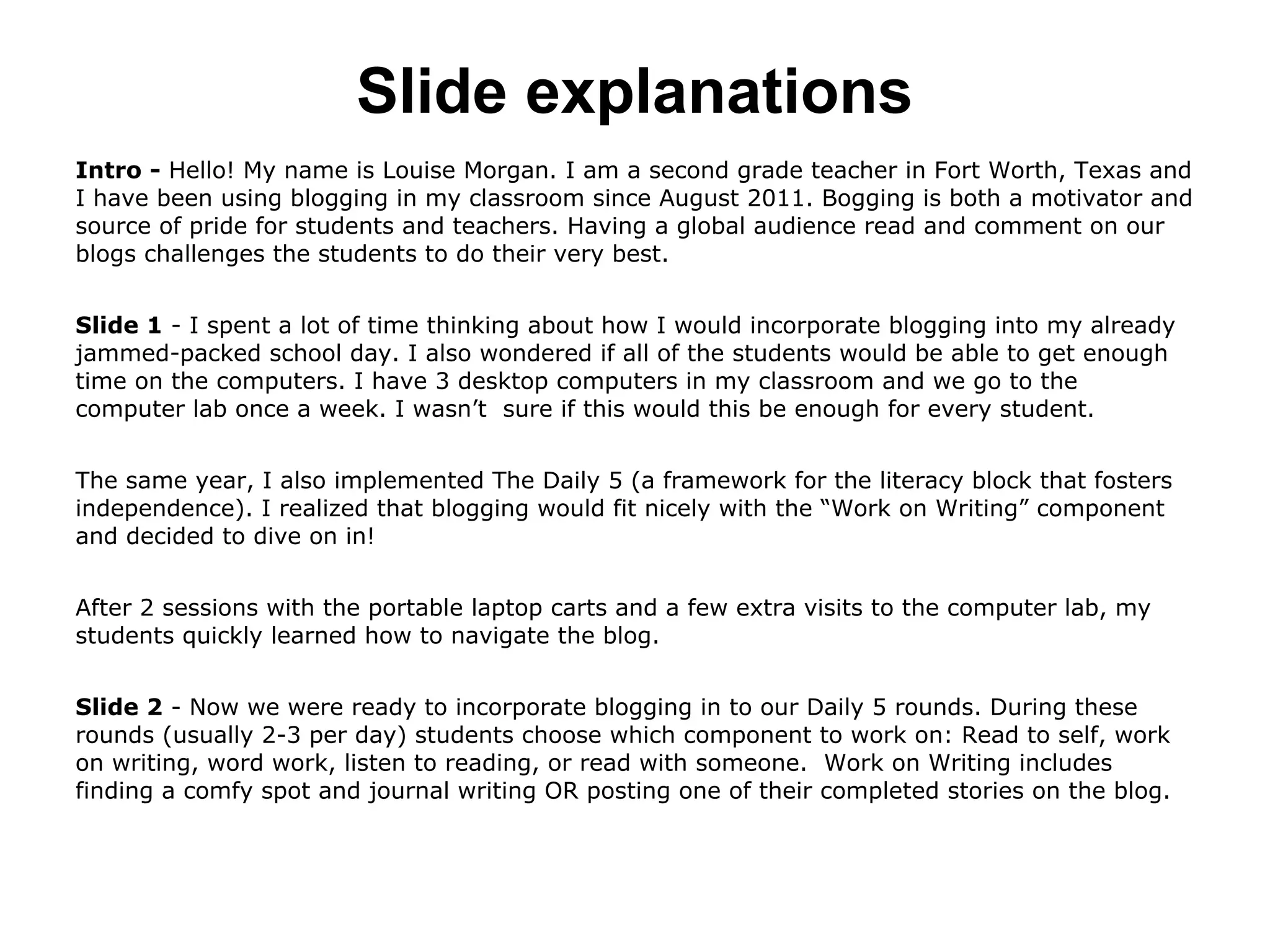 Slide explanations
Intro - Hello! My name is Louise Morgan. I am a second grade teacher in Fort Worth, Texas and
I have been using blogging in my classroom since August 2011. Bogging is both a motivator and
source of pride for students and teachers. Having a global audience read and comment on our
blogs challenges the students to do their very best.
Slide 1 - I spent a lot of time thinking about how I would incorporate blogging into my already
jammed-packed school day. I also wondered if all of the students would be able to get enough
time on the computers. I have 3 desktop computers in my classroom and we go to the
computer lab once a week. I wasn’t sure if this would this be enough for every student.
The same year, I also implemented The Daily 5 (a framework for the literacy block that fosters
independence). I realized that blogging would fit nicely with the “Work on Writing” component
and decided to dive on in!
After 2 sessions with the portable laptop carts and a few extra visits to the computer lab, my
students quickly learned how to navigate the blog.
Slide 2 - Now we were ready to incorporate blogging in to our Daily 5 rounds. During these
rounds (usually 2-3 per day) students choose which component to work on: Read to self, work
on writing, word work, listen to reading, or read with someone. Work on Writing includes
finding a comfy spot and journal writing OR posting one of their completed stories on the blog.
 