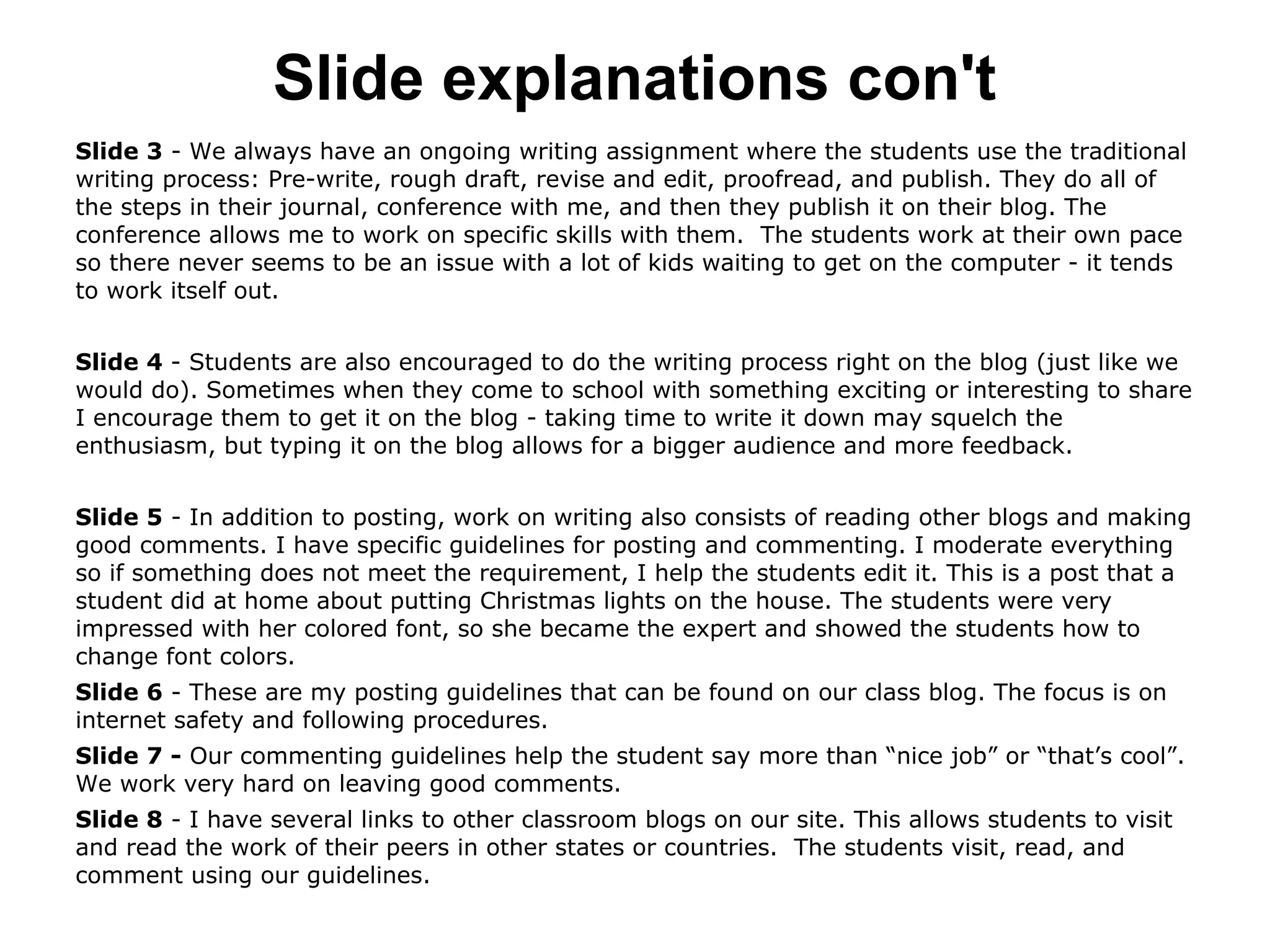 Slide explanations con't
Slide 3 - We always have an ongoing writing assignment where the students use the traditional
writing process: Pre-write, rough draft, revise and edit, proofread, and publish. They do all of
the steps in their journal, conference with me, and then they publish it on their blog. The
conference allows me to work on specific skills with them. The students work at their own pace
so there never seems to be an issue with a lot of kids waiting to get on the computer - it tends
to work itself out.
Slide 4 - Students are also encouraged to do the writing process right on the blog (just like we
would do). Sometimes when they come to school with something exciting or interesting to share
I encourage them to get it on the blog - taking time to write it down may squelch the
enthusiasm, but typing it on the blog allows for a bigger audience and more feedback.
Slide 5 - In addition to posting, work on writing also consists of reading other blogs and making
good comments. I have specific guidelines for posting and commenting. I moderate everything
so if something does not meet the requirement, I help the students edit it. This is a post that a
student did at home about putting Christmas lights on the house. The students were very
impressed with her colored font, so she became the expert and showed the students how to
change font colors.
Slide 6 - These are my posting guidelines that can be found on our class blog. The focus is on
internet safety and following procedures.
Slide 7 - Our commenting guidelines help the student say more than “nice job” or “that’s cool”.
We work very hard on leaving good comments.
Slide 8 - I have several links to other classroom blogs on our site. This allows students to visit
and read the work of their peers in other states or countries. The students visit, read, and
comment using our guidelines.
 