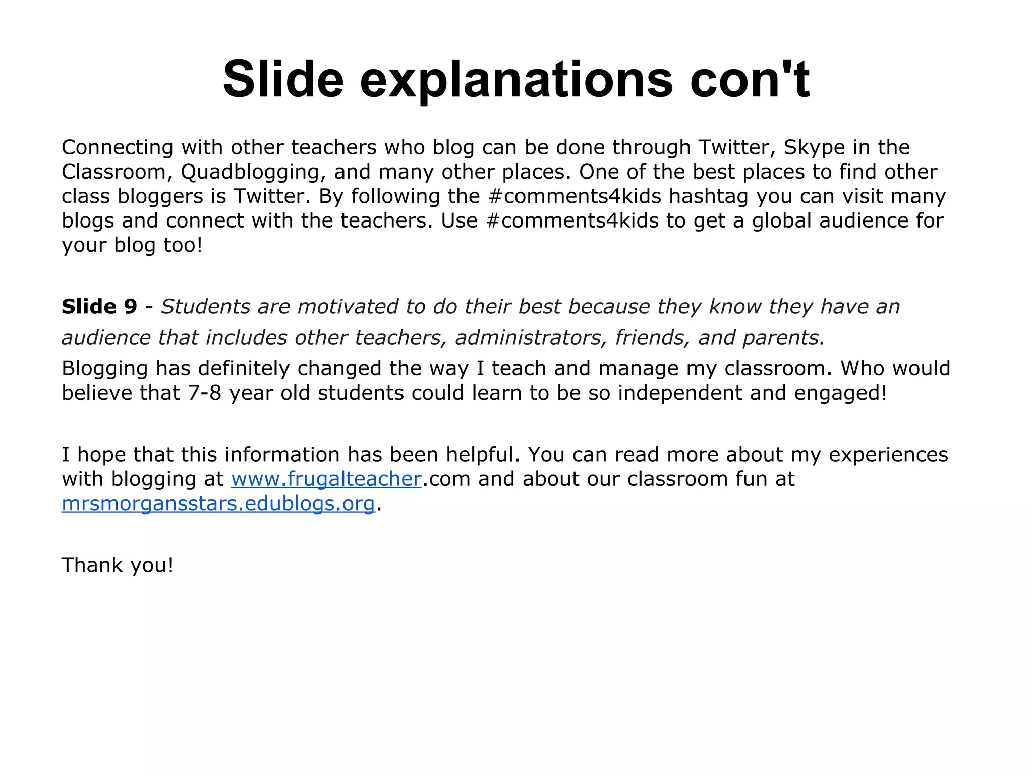 Slide explanations con't
Connecting with other teachers who blog can be done through Twitter, Skype in the
Classroom, Quadblogging, and many other places. One of the best places to find other
class bloggers is Twitter. By following the #comments4kids hashtag you can visit many
blogs and connect with the teachers. Use #comments4kids to get a global audience for
your blog too!
Slide 9 - Students are motivated to do their best because they know they have an
audience that includes other teachers, administrators, friends, and parents.
Blogging has definitely changed the way I teach and manage my classroom. Who would
believe that 7-8 year old students could learn to be so independent and engaged!
I hope that this information has been helpful. You can read more about my experiences
with blogging at www.frugalteacher.com and about our classroom fun at
mrsmorgansstars.edublogs.org.
Thank you!
 