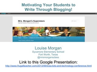 Motivating Your Students to
Write Through Blogging!
Louise Morgan
Sycamore Elementary School
Fort Worth, Texas
@mrsmorgansclass
Link to this Google Presentation:
http://www.frugalteacher.com/2013/06/tcea-tots-and-technology-conference.html
 