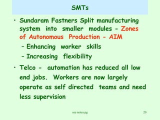 SMTs Sundaram Fastners Split manufacturing  system  into  smaller  modules -  Zones of Autonomous  Production - AIM Enhancing  worker  skills Increasing  flexibility Telco -  automation has reduced all low end jobs.  Workers are now largely operate as self directed  teams and need less supervision 