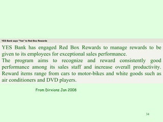 From Dirxions Jan 2008 YES Bank says "Yes" to Red Box Rewards YES Bank has engaged Red Box Rewards to manage rewards to be given to its employees for exceptional sales performance. The program aims to recognize and reward consistently good performance among its sales staff and increase overall productivity. Reward items range from cars to motor-bikes and white goods such as air conditioners and DVD players. 