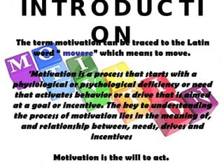 INTRODUCTION The term motivation can be traced to the Latin word “  movere ” which means to move. 'Motivation is a process that starts with a physiological or psychological deficiency or need that activates behavior or a drive that is aimed at a goal or incentive. The key to understanding the process of motivation lies in the meaning of, and relationship between, needs, drives and incentives   Motivation is the will to act.   