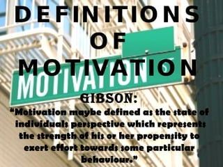 DEFINITIONS OF MOTIVATION Gibson: “ Motivation maybe defined as the state of  individuals perspective which represents the strength of his or her propensity to exert effort towards some particular behaviour.” 
