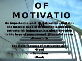 FEATURES  OF MOTIVATION An important aspect  of motivation ; that it is the internal need of the human being that activates his behaviour in a given direction in the hope of some reward  (financial or non -financial). The main features of motivation are  Need Behaviour Goals 