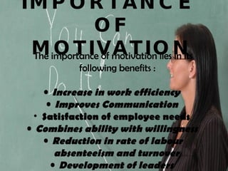IMPORTANCE  OF MOTIVATION The importance of motivation lies in its following benefits : Increase in work efficiency   Improves Communication   Satisfaction of employee needs  Combines ability with willingness   Reduction in rate of labour absenteeism and turnover   Development of leaders   