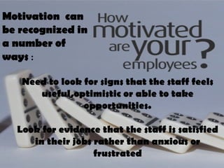 Need to look for signs that the staff feels useful,optimistic or able to take opportunities. Look for evidence that the staff is satisfied in their jobs rather than anxious or frustrated Motivation  can be recognized in a number of ways  : 