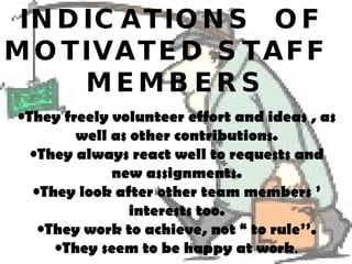 INDICATIONS  OF  MOTIVATED STAFF  MEMBERS They freely volunteer effort and ideas , as well as other contributions. They always react well to requests and new assignments. They look after other team members ’ interests too. They work to achieve, not “ to rule’’. They seem to be happy at work . 