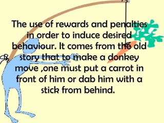 The use of rewards and penalties in order to induce desired behaviour. It comes from the old story that to make a donkey move ,one must put a carrot in front of him or dab him with a stick from behind.   