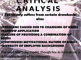 CRITICAL  ANALYSIS The theory suffers from certain drawbacks also:  PROBLEMS CAUSED DUE TO CHANGING OF NEEDS NARROW APPLICATION FAILURE OF PROVIDING A COMBINATION OF NEEDS CONTINUOUS MOTIVATIONAL NATURE OF NEEDS  DIVERSITY OF EMPLOYEE BACKGROUND The need hierarchy model, though has its limitations, is still widely accepted by managers.   