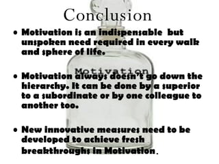 Motivation is an indispensable  but unspoken need required in every walk and sphere of life. Motivation always doesn’t go down the hierarchy. It can be done by a superior to a subordinate or by one colleague to another too. New innovative measures need to be developed to achieve fresh breakthroughs in Motivation . Conclusion 