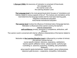 I- Dornyei (1994): . His taxonomy of motivation is comprised of three levels:  the Language Level,  the Learner Level, and  the Learning Situation Level.  .  The Language level  is the most general level which focuses on "orientations and motives related to various aspects of the L2". The motives and orientations at this level determine the language studied and the most basic learning goals.  integrative motivational subsystem  instrumental motivational subsystem  .  The Learner level  involves the influence of individual traits of language learners.  Motivation is influenced at the Learner Level by the learner's  need for achievement   self-confidence  (anxiety, perceived L2 competence, attributions, self-efficacy).  The Learner Level is concerned with internal, affective characteristics of the learner related to expectancy.  .  Motivation at  the Learning Situation Level  is influenced by a number of intrinsic and extrinsic motives that are  course specific (interest, relevance, expectancy, satisfaction),  teacher specific (affiliative motive --please teacher, authority type --controlling vs. autonomy supporting, modelling, task presentation, feedback),  group specific (goal-orientedness, reward system, group cohesiveness, classroom goal structure -- cooperative, competitive, individualistic.  