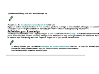 yourself completing your work and handing it up.   You can use the  Visualization exercise for students  to begin.   If you can picture positive situations in your head then you have an image, or a visualization, which you can use daily before or during study to visualize yourself being motivated and successful. You might want to learn more about meditation which includes practicing visualization.   8- Build on your knowledge You have now undertaken seven steps to help you in your search for motivation.  Step 2   included the examination of your thoughts, feelings and your health. Step 8 will involve you in monitoring how you are, and using what you have discovered to help you in your search for motivation. You will need to use your list of answers from  Step 2   as a base line to discover how undertaking the seven steps has helped you in your search for motivation.   At weekly intervals, you can use the  Keeping up the search for motivation  checklist The checklist  will help you build on your knowledge about yourself in searching for, and maintaining, your motivation to study.   http://www.unisanet.unisa.edu.au/motivation/   