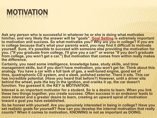 MotivationAsk any person who is successful in whatever he or she is doing what motivates him/her, and very likely the answer will be "goals". Goal Setting is extremely important to motivation and success. So what motivates you? Why are you in college? If you are in college because that's what your parents want, you may find it difficult to motivate yourself. Sure, it's possible to succeed with someone else providing the motivation for you. ("If you graduate from college, I'll give you a car!" or worse "If you don't graduate from college, you won't get a car.") But motivation that comes from within really makes the difference. Certainly, you need some intelligence, knowledge base, study skills, and time management skills, but if you don't have motivation, you won't get far. Think about this analogy. You have a car with a full tank of gas, a well-tuned engine, good set of tires, quadraphonic CD system, and a sleek, polished exterior. There it sits. This car has incredible potential. (Have you heard that before?) However, until a driver sits behind the wheel, puts the key in the ignition, and cranks it up, the car doesn't function. You guessed it; the KEY is MOTIVATION. Interest is an important motivator for a student. So is a desire to learn. When you link these two things together, you create success. Often success in an endeavor leads to more interest and a greater desire to learn, creating an upward spiral of motivation toward a goal you have established. So be honest with yourself. Are you genuinely interested in being in college? Have you set realistic goals for yourself? How can you develop the internal motivation that really counts? When it comes to motivation, KNOWING is not as important as DOING. 