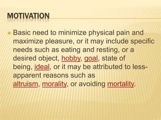 MotivationBasic need to minimize physical pain and maximize pleasure, or it may include specific needs such as eating and resting, or a desired object, hobby, goal, state of being, ideal, or it may be attributed to less-apparent reasons such as altruism, morality, or avoiding mortality.