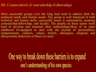 III. Camaraderie (Comradeship-Fellowship) Most successful groups over the long haul tend to address both the technical needs and human needs. The group is well balanced in both technical and human skills, successful teams is camaraderie, meaning comradeship,fellowship, and loyalty. The people on these teams work hard to develop and maintain their relationships.Most of us enter adulthood ill-equipped to deal with the myriad of personalities, temperaments, cultures, values, beliefs, ideologies, religions and idiosyncratic behaviors of those we meet. One way to break down these barriers is to expand  one’s understanding of his own species  