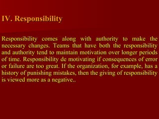 IV. Responsibility Responsibility comes along with authority to make the necessary changes. Teams that have both the responsibility and authority tend to maintain motivation over longer periods of time. Responsibility de motivating if consequences of error or failure are too great. If the organization, for example, has a history of punishing mistakes, then the giving of responsibility is viewed more as a negative.. 