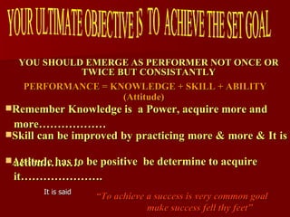 YOU SHOULD EMERGE AS PERFORMER NOT ONCE OR TWICE BUT CONSISTANTLY “ To achieve a success is very common goal make success fell thy feet”  It is said Attitude has to be positive  be determine to acquire  it…………………. Skill can be improved by practicing more & more & It is  action………. Remember Knowledge is  a Power, acquire more and  more………………  PERFORMANCE = KNOWLEDGE + SKILL + ABILITY (Attitude)   YOUR ULTIMATE OBJECTIVE IS  TO  ACHIEVE THE SET GOAL 