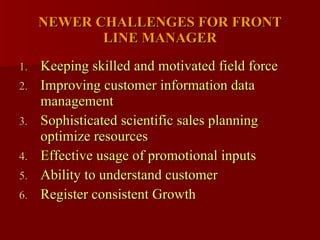 NEWER CHALLENGES FOR FRONT LINE MANAGER Keeping skilled and motivated field force Improving customer information data management Sophisticated scientific sales planning optimize resources Effective usage of promotional inputs  Ability to understand customer Register consistent Growth  