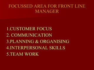 FOCUSSED AREA FOR FRONT LINE MANAGER 1.CUSTOMER FOCUS 2. COMMUNICATION 3.PLANNING & ORGANISING 4.INTERPERSONAL SKILLS  5.TEAM WORK  