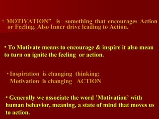 “  MOTIVATION”  is  something that encourages Action or Feeling. Also Inner drive leading to Action. Generally we associate the word ’Motivation’ with human behavior, meaning, a state of mind that moves us to action. Inspiration  is changing  thinking; Motivation  is changing  ACTION To Motivate means to encourage & inspire it also mean to turn on ignite the feeling  or action.  