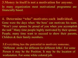 3.Money in itself is not a motivation for anyone. In many organization most motivational programme are financially based. 4.  Determine “who” motivates each  individual. Gone were the days when ‘the boss’ can motivate his team. “Won’t your spouse be proud of you when you accomplish the task” Many time people highly motivated by their spouse. People, many time want to succeed to show their parents, Children & their family members. 5.Everything has the potential to motivate someone. ‘ Different  stroke for different for different folks'. For some Person it may be the Position. It may be the location of workstation. For some white colored job. 