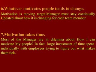 6.Whatever motivates people tends to change. Motivation is moving target,Manager must stay continually Updated about how it is changing for each team member.  7.Motivation takes time. Most of the Manager are in dilemma about How I can motivate My people? In fact  large investment of time spent  individually with employees trying to figure out what makes them tick. 