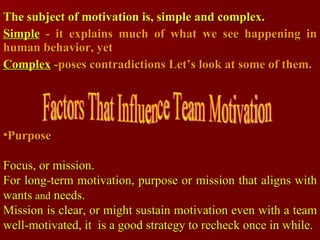 The subject of motivation is, simple and complex.   Simple  - it explains much of what we see happening in human behavior, yet Complex  -poses contradictions  Let’s look at some of them. Purpose   Focus, or mission. For long-term motivation, purpose or mission that aligns with wants  and  needs. Mission is clear, or might sustain motivation even with a team well-motivated, it  is a good strategy to recheck once in while. Factors That Influence Team Motivation 