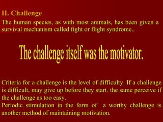 II. Challenge  The human species, as with most animals, has been given a survival mechanism called fight or flight syndrome..  The challenge itself was the motivator. Criteria for a challenge is the level of difficulty. If a challenge is difficult, may give up before they start. the same perceive if the challenge as too easy. Periodic stimulation in the form of  a worthy challenge is another method of maintaining motivation. 