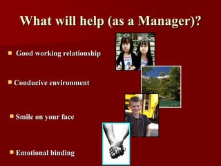 What will help (as a Manager)? <ul><li>Good working relationship </li></ul><ul><li>Emotional binding </li></ul><ul><li>Smi...