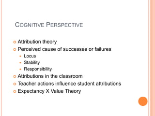 Cognitive PerspectiveAttribution theoryPerceived cause of successes or failuresLocusStabilityResponsibilityAttributions in the classroomTeacher actions influence student attributionsExpectancy X Value Theory