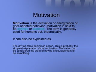 Motivation Motivation  is the activation or energization of goal-oriented behavior. Motivation is said to be  intrinsic  or  extrinsic . The term is generally used for humans but, theoretically. It can also be explained as. The driving force behind an action. This is probably the simplest explanation about motivation. Motivation can be considered the state of having encouragement to do something.  