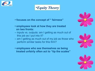 Equity Theory •  focuses on the concept of “ fairness” •  employees look at how they are treated  on two fronts: –  inputs vs. outputs: am I getting as much out of  this job as I put into it?  –  am I getting as much out of my job as those who perform similar tasks for this firm?  •  employees who see themselves as being treated unfairly often act to “tip the scales” 