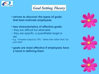 Goal Setting Theory •  strives to discover the types of goals  that best motivate employees  •  two characteristics of effective goals:   –  they are difficult but attainable  –  they are specific: a quantifiable target is  set  •  e.g. “increase output by 10% ” rather than rather than “do  your best” •  goals are most effective if employees have  a hand in defining them 